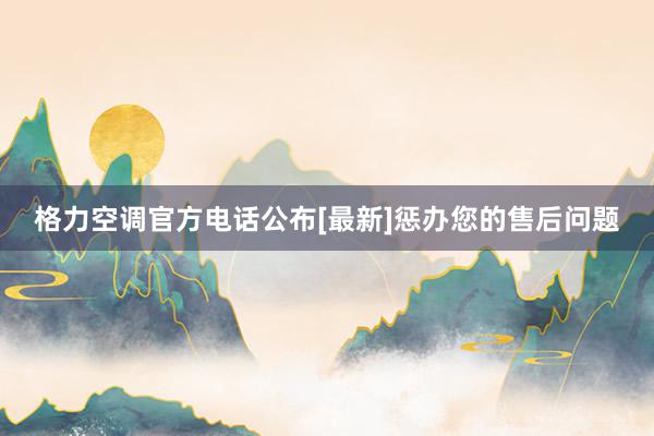 格力空调官方电话公布[最新]惩办您的售后问题