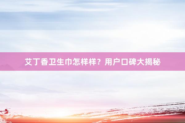 艾丁香卫生巾怎样样？用户口碑大揭秘