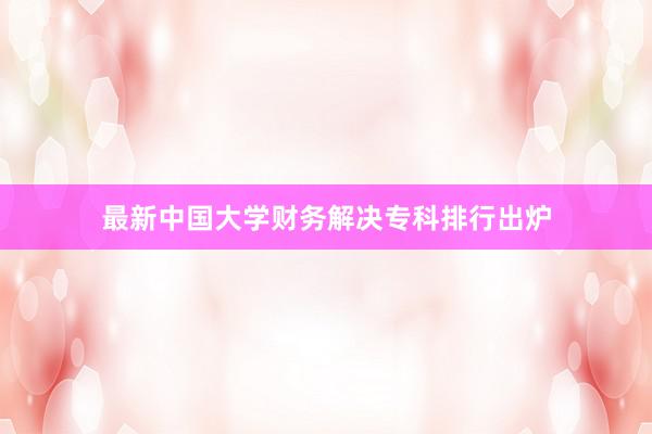 最新中国大学财务解决专科排行出炉