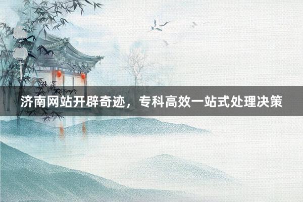济南网站开辟奇迹，专科高效一站式处理决策