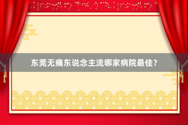 东莞无痛东说念主流哪家病院最佳？