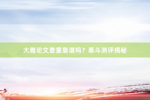 大雅论文查重靠谱吗？泰斗测评揭秘
